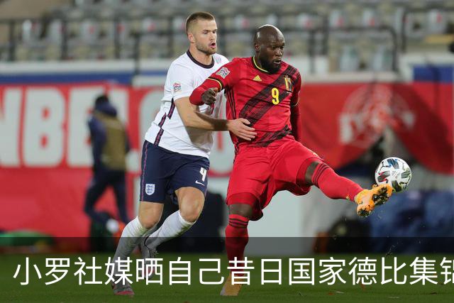 小罗社媒晒自己昔日国家德比集锦：我是多么怀念这些时刻啊！