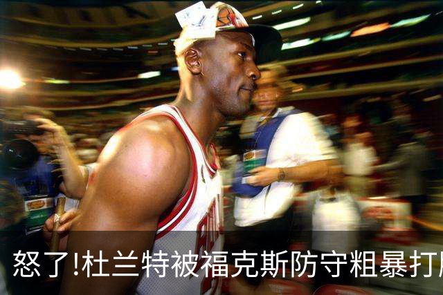 怒了!杜兰特被福克斯防守粗暴打脸激怒,一把推开示好击掌当场爆粗