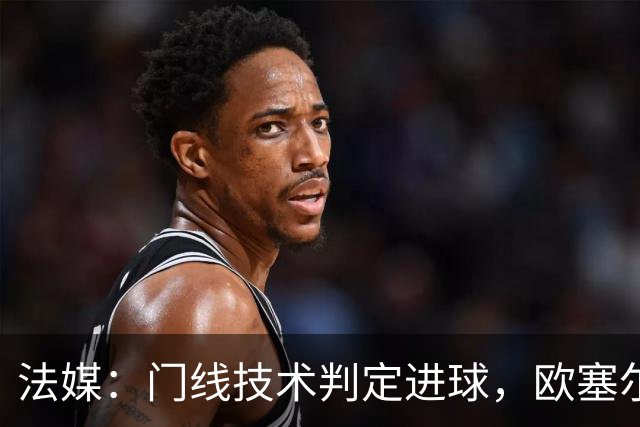 法媒：门线技术判定进球，欧塞尔方面强烈不满