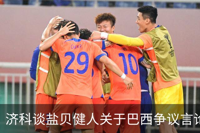 济科谈盐贝健人关于巴西争议言论:并没轻视巴西 只是感慨时过境迁