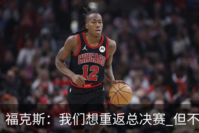 福克斯：我们想重返总决赛 但不能因为上赛季的成绩就轻视常规赛