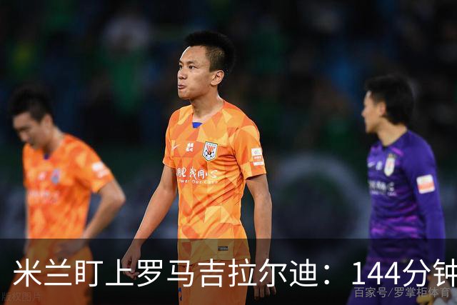 米兰盯上罗马吉拉尔迪：144分钟出场