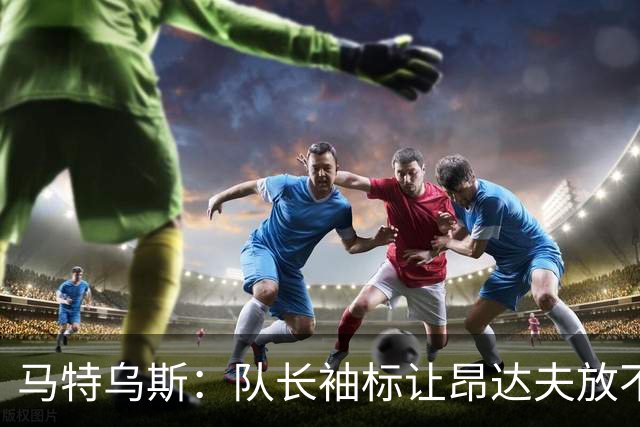 马特乌斯：队长袖标让昂达夫放不开，间接导致他状态下滑